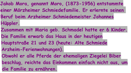 Jakob Mora, genannt Moro, (1873-1956) entstammte einer Mörzheimer Schmiedefamilie. Er erlernte seinen  Beruf beim Arzheimer Schmiedemeister Johannes Hüppler. Zusammen mit Maria geb. Schmadel hatte er 6 Kinder. Die Familie erwarb das Haus in der heutigen Hauptstraße 21 und 23 (heute: Alte Schmiede Arzheim-Ferienwohnungen). Obwohl er alle Pferde der ehemaligen Ziegelei Biber beschlug, reichte das Einkommen einfach nicht aus, um die Familie zu ernähren.
