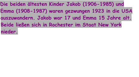 Die beiden ältesten Kinder Jakob (1906-1985) und Emma (1908-1987) waren gezwungen 1923 in die USA auszuwandern. Jakob war 17 und Emma 15 Jahre alt. Beide ließen sich in Rochester im Staat New York nieder.