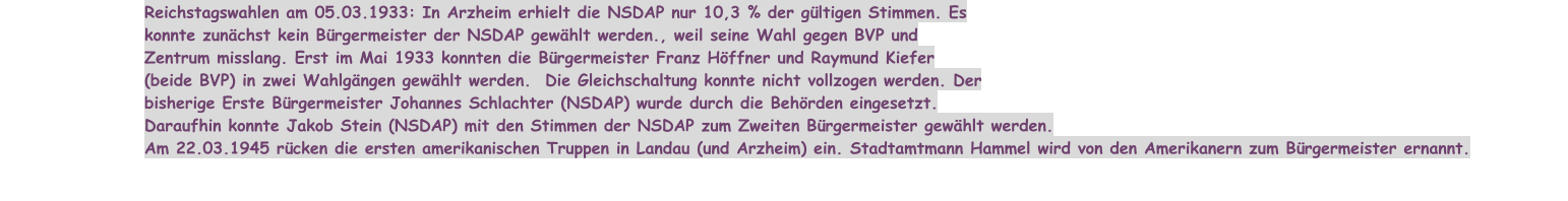 Reichstagswahlen am 05.03.1933: In Arzheim erhielt die NSDAP nur 10,3 % der gültigen Stimmen. Es konnte zunächst kein Bürgermeister der NSDAP gewählt werden., weil seine Wahl gegen BVP und Zentrum misslang. Erst im Mai 1933 konnten die Bürgermeister Franz Höffner und Raymund Kiefer (beide BVP) in zwei Wahlgängen gewählt werden.  Die Gleichschaltung konnte nicht vollzogen werden. Der bisherige Erste Bürgermeister Johannes Schlachter (NSDAP) wurde durch die Behörden eingesetzt. Daraufhin konnte Jakob Stein (NSDAP) mit den Stimmen der NSDAP zum Zweiten Bürgermeister gewählt werden. Am 22.03.1945 rücken die ersten amerikanischen Truppen in Landau (und Arzheim) ein. Stadtamtmann Hammel wird von den Amerikanern zum Bürgermeister ernannt.